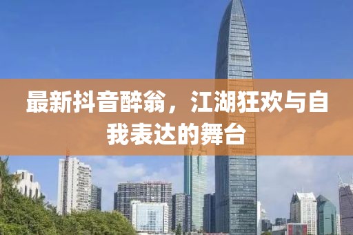 最新抖音醉翁，江湖狂歡與自我表達(dá)的舞臺(tái)