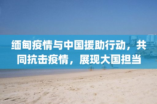 緬甸疫情與中國援助行動，共同抗擊疫情，展現(xiàn)大國擔(dān)當