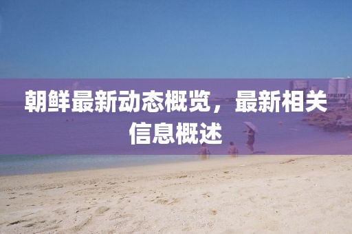 朝鮮最新動(dòng)態(tài)概覽，最新相關(guān)信息概述