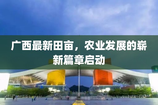 廣西最新田畝，農(nóng)業(yè)發(fā)展的嶄新篇章啟動(dòng)