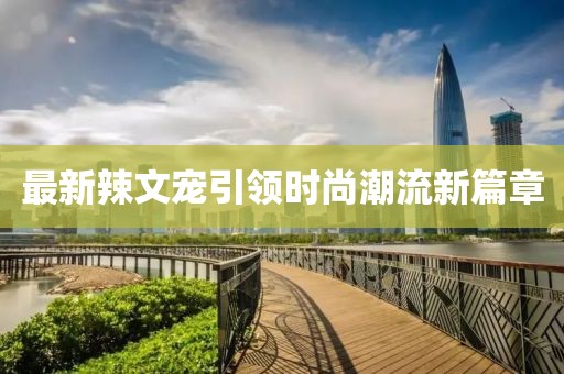 最新辣文寵引領(lǐng)時尚潮流新篇章
