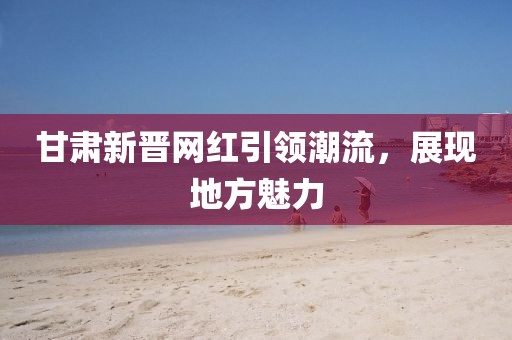 甘肅新晉網(wǎng)紅引領潮流，展現(xiàn)地方魅力