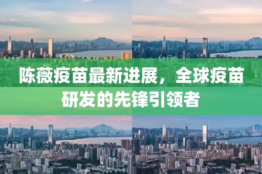 陳薇疫苗最新進(jìn)展，全球疫苗研發(fā)的先鋒引領(lǐng)者