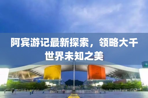 阿賓游記最新探索，領(lǐng)略大千世界未知之美