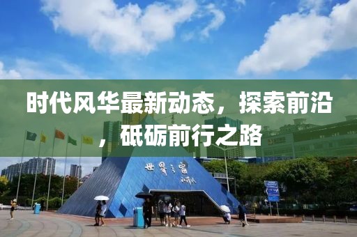 時(shí)代風(fēng)華最新動(dòng)態(tài)，探索前沿，砥礪前行之路