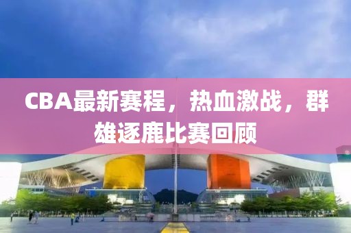 CBA最新賽程，熱血激戰(zhàn)，群雄逐鹿比賽回顧