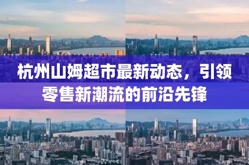 杭州山姆超市最新動態(tài)，引領(lǐng)零售新潮流的前沿先鋒