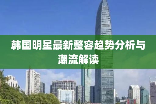 韓國明星最新整容趨勢(shì)分析與潮流解讀