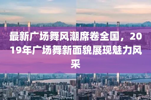 最新廣場舞風(fēng)潮席卷全國，2019年廣場舞新面貌展現(xiàn)魅力風(fēng)采