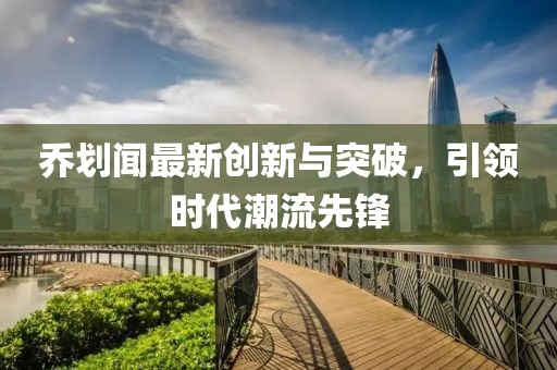 喬劃聞最新創(chuàng)新與突破，引領(lǐng)時(shí)代潮流先鋒