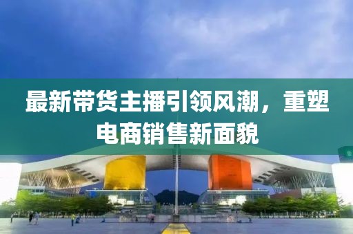最新帶貨主播引領風潮，重塑電商銷售新面貌