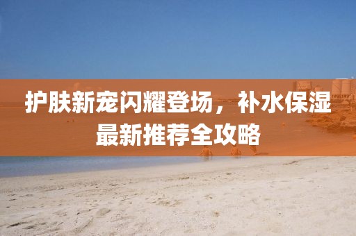 護(hù)膚新寵閃耀登場(chǎng)，補(bǔ)水保濕最新推薦全攻略