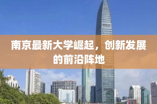 南京最新大學崛起，創(chuàng)新發(fā)展的前沿陣地
