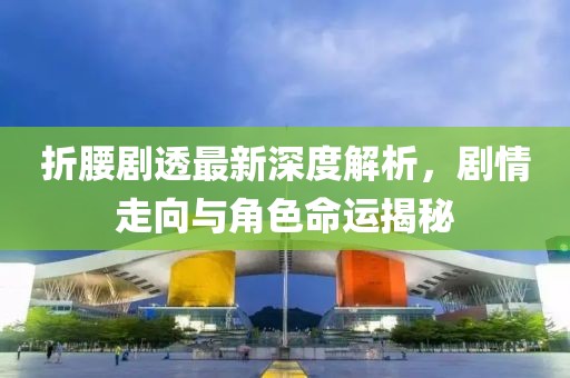 折腰劇透最新深度解析，劇情走向與角色命運揭秘