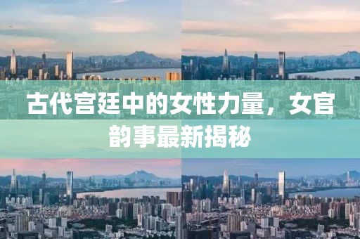 古代宮廷中的女性力量，女官韻事最新揭秘