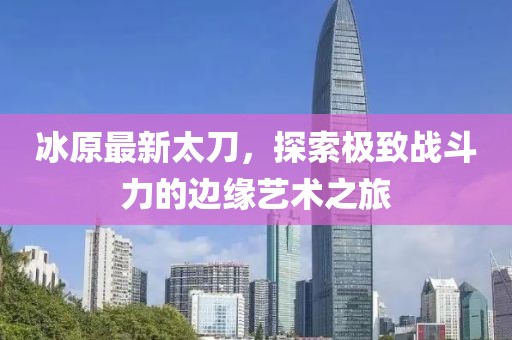 冰原最新太刀，探索極致戰(zhàn)斗力的邊緣藝術(shù)之旅