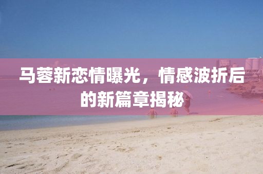 馬蓉新戀情曝光，情感波折后的新篇章揭秘