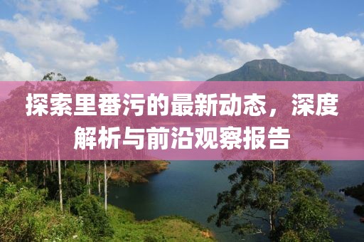 探索里番污的最新動態(tài)，深度解析與前沿觀察報告