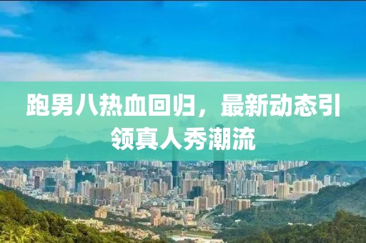 跑男八熱血回歸，最新動(dòng)態(tài)引領(lǐng)真人秀潮流