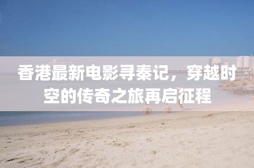 香港最新電影尋秦記，穿越時(shí)空的傳奇之旅再啟征程