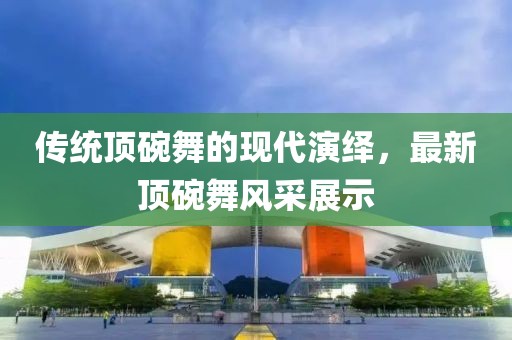 傳統(tǒng)頂碗舞的現(xiàn)代演繹，最新頂碗舞風(fēng)采展示