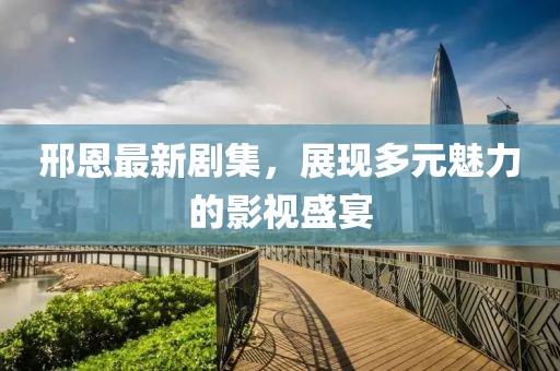 邢恩最新劇集，展現(xiàn)多元魅力的影視盛宴