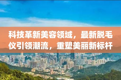 科技革新美容領域，最新脫毛儀引領潮流，重塑美麗新標桿