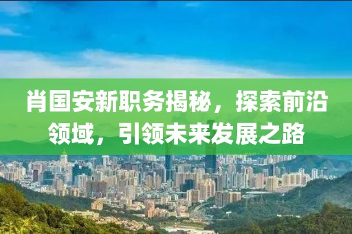 肖國安新職務(wù)揭秘，探索前沿領(lǐng)域，引領(lǐng)未來發(fā)展之路
