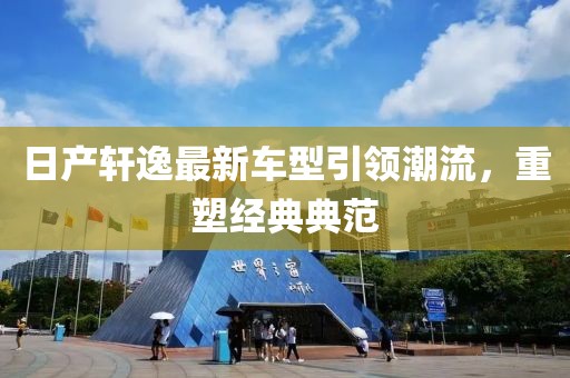 日產(chǎn)軒逸最新車型引領(lǐng)潮流，重塑經(jīng)典典范