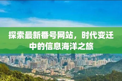 探索最新番號網(wǎng)站，時代變遷中的信息海洋之旅