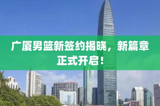 廣廈男籃新簽約揭曉，新篇章正式開啟！