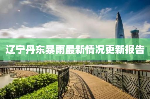 遼寧丹東暴雨最新情況更新報(bào)告