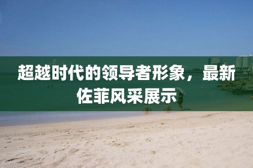 超越時代的領(lǐng)導(dǎo)者形象，最新佐菲風采展示
