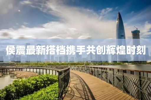 侯震最新搭檔攜手共創(chuàng)輝煌時(shí)刻