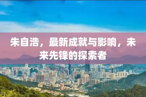 朱自浩，最新成就與影響，未來先鋒的探索者