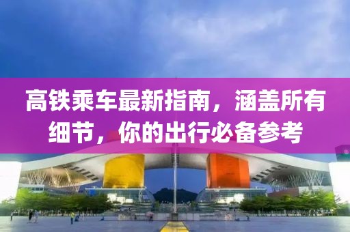 高鐵乘車最新指南，涵蓋所有細(xì)節(jié)，你的出行必備參考