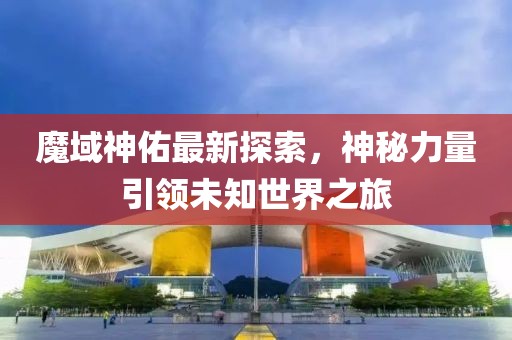 魔域神佑最新探索，神秘力量引領未知世界之旅