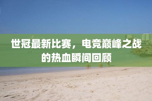世冠最新比賽，電競巔峰之戰(zhàn)的熱血瞬間回顧