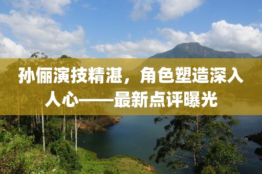孫儷演技精湛，角色塑造深入人心——最新點評曝光