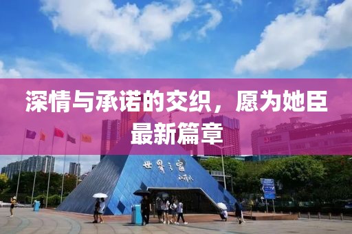 深情與承諾的交織，愿為她臣最新篇章