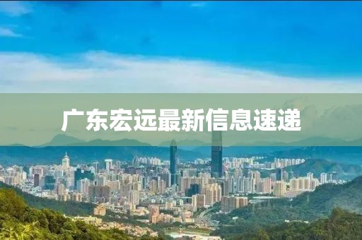 廣東宏遠(yuǎn)最新信息速遞