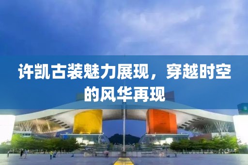 許凱古裝魅力展現(xiàn)，穿越時(shí)空的風(fēng)華再現(xiàn)