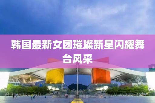 韓國最新女團(tuán)璀璨新星閃耀舞臺風(fēng)采