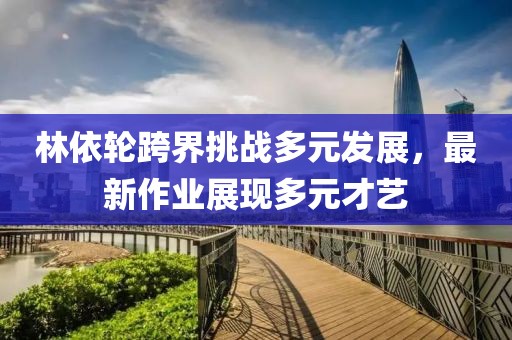 林依輪跨界挑戰(zhàn)多元發(fā)展，最新作業(yè)展現(xiàn)多元才藝