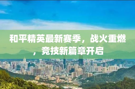和平精英最新賽季，戰(zhàn)火重燃，競技新篇章開啟