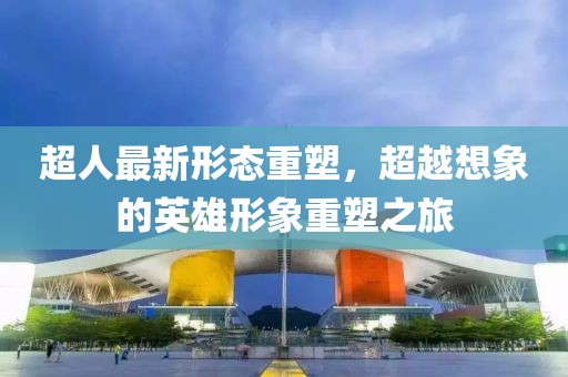 超人最新形態(tài)重塑，超越想象的英雄形象重塑之旅