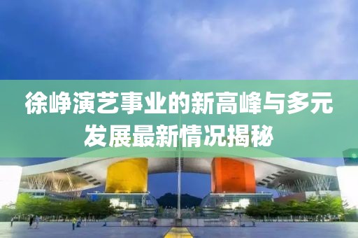 徐崢演藝事業(yè)的新高峰與多元發(fā)展最新情況揭秘