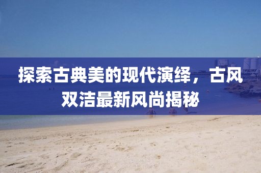 探索古典美的現(xiàn)代演繹，古風雙潔最新風尚揭秘