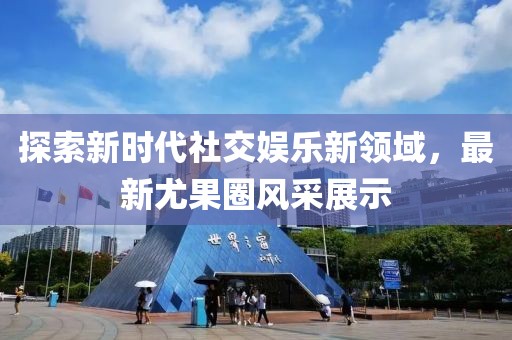 探索新時代社交娛樂新領域，最新尤果圈風采展示