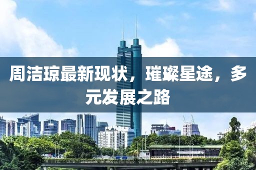 周潔瓊最新現(xiàn)狀，璀璨星途，多元發(fā)展之路